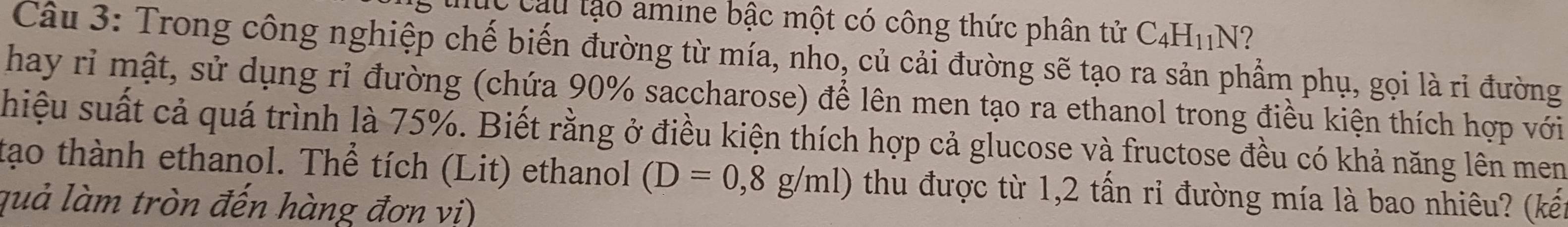 Cau lạo amine bậc một có công thức phân tử C_4H_11N^4 2 
Câu 3: Trong công nghiệp chế biến đường từ mía, nho, củ cải đường sẽ tạo ra sản phẩm phụ, gọi là rỉ đường 
hay rỉ mật, sử dụng rỉ đường (chứa 90% saccharose) để lên men tạo ra ethanol trong điều kiện thích hợp với 
hiệu suất cả quá trình là 75%. Biết rằng ở điều kiện thích hợp cả glucose và fructose đều có khả năng lên men 
tạo thành ethanol. Thể tích (Lit) ethanol (D=0,8g/ml) thu được từ 1,2 tấn ri đường mía là bao nhiêu? (kết 
quả làm tròn đến hàng đơn vi)