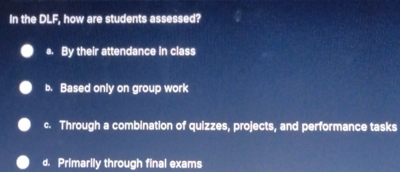 In the DLF, how are students assessed?
a. By their attendance in class
b. Based only on group work
c. Through a combination of quizzes, projects, and performance tasks
d. Primarily through final exams