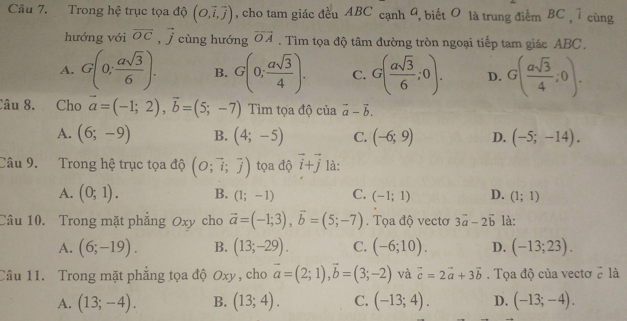 Trong hệ trục tọa độ (O,vector i,vector j) , cho tam giác đều ABC cạnh 9, biết O là trung điểm BC , 1 cùng
hướng với vector OC,vector j cùng hưóng vector OA. Tìm tọa độ tâm đường tròn ngoại tiếp tam giác ABC.
A. G(0; asqrt(3)/6 ).
B. G(0; asqrt(3)/4 ). G( asqrt(3)/6 ;0). D. G( asqrt(3)/4 ;0).
C.
Câu 8. Cho vector a=(-1;2),vector b=(5;-7) Tìm tọa độ của vector a-vector b.
A. (6;-9) B. (4;-5) C. (-6;9) D. (-5;-14).
Câu 9. Trong hệ trục tọa độ (O;vector i;vector j) tọa độ vector i+vector j là:
A. (0;1). D. (1;1)
B. (1;-1) C. (-1;1)
Câu 10. Trong mặt phẳng Oxy cho vector a=(-1;3),vector b=(5;-7).  Tọa độ vectơ 3vector a-2vector b là:
A. (6;-19). B. (13;-29). C. (-6;10). D. (-13;23).
Câu 11. Trong mặt phẳng tọa độ Oxy , cho vector a=(2;1),vector b=(3;-2) và vector c=2vector a+3vector b Tọa độ của vectơ 2 là
A. (13;-4). B. (13;4). C. (-13;4). D. (-13;-4).