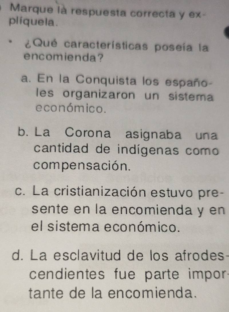 Marque là respuesta correcta y ex-
plíquela.
¿Qué características poseía la
encomienda?
a. En la Conquista los españo-
les organizaron un sistema
económico.
b. La Corona asignaba una
cantidad de indígenas como
compensación.
c. La cristianización estuvo pre-
sente en la encomienda y en
el sistema económico.
d. La esclavitud de los afrodes
cendientes fue parte impor
tante de la encomienda.