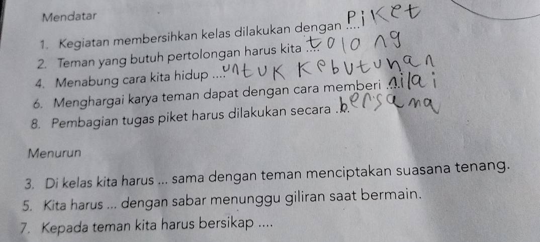 Mendatar 
1. Kegiatan membersihkan kelas dilakukan dengan 
2. Teman yang butuh pertolongan harus kita 
4. Menabung cara kita hidup .... 
6. Menghargai karya teman dapat dengan cara memberi 
8. Pembagian tugas piket harus dilakukan secara . 
Menurun 
3. Di kelas kita harus ... sama dengan teman menciptakan suasana tenang. 
5. Kita harus ... dengan sabar menunggu giliran saat bermain. 
7. Kepada teman kita harus bersikap ....