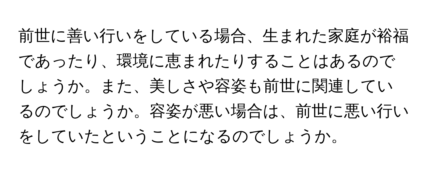 前世に善い行いをしている場合、生まれた家庭が裕福であったり、環境に恵まれたりすることはあるのでしょうか。また、美しさや容姿も前世に関連しているのでしょうか。容姿が悪い場合は、前世に悪い行いをしていたということになるのでしょうか。