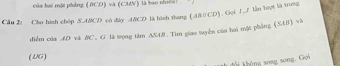 của hai mặt phẳng (BCD) và (CMN) là bao nhiều? 
Câu 2: Cho hình chóp S. ABCD có đáy ABCD là hình thang (ABparallel CD). Gọi 1, lần lượt là trung 
điểm của AD và BC , G là trọng tâm △ SAB. Tìm giao tuyến của hai mặt phẳng (SAB) và 
(IJG) 
hội không song song. Gọi