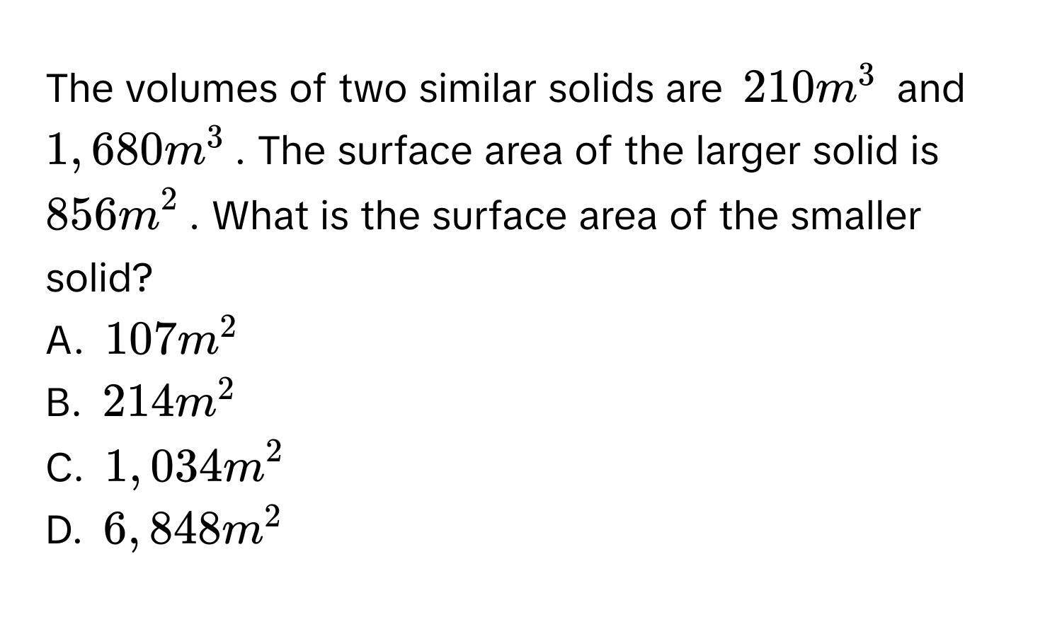 The volumes of two similar solids are $210m^3$ and $1,680m^3$. The surface area of the larger solid is $856m^2$. What is the surface area of the smaller solid? 
A. $107m^2$
B. $214m^2$
C. $1,034m^2$
D. $6,848m^2$