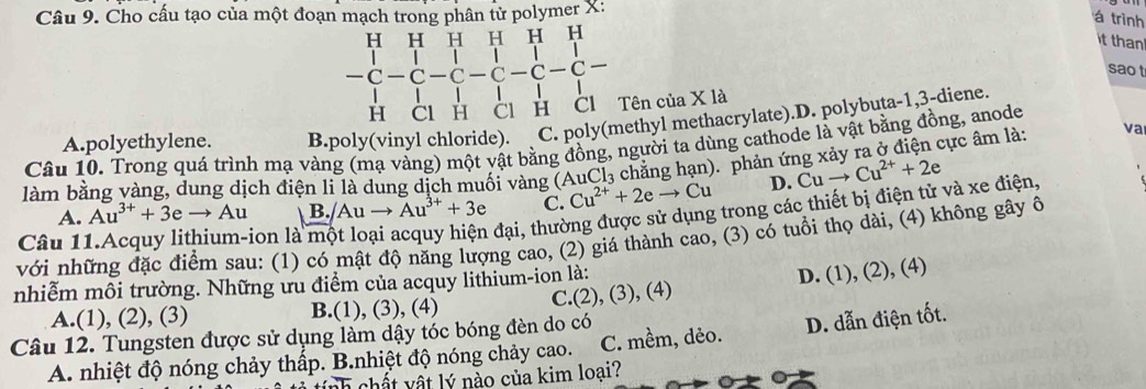 Cho cấu tạo của một đoạn mạch trong phân tử polymer X:
á trình
it than 
beginarrayr HHHHHH -C-C-C-C-C-C-C-C- HClHClHendarray.  * 1a 
sao t
Tên của
A.polyethylene. B.poly(vinyl chloride). C. poly(methyl methacrylate).D. polybuta -1,3-diene.
cực âm là: va
Câu 10. Trong quá trình mạ vàng (mạ vàng) một vật bằng đồng, người ta dùng cathode là vật bằng đồng, anode
làm bằng vàng, dung dịch điện li là dung dịch muối vàng (AuCl₃ chăng hạn). phản ứ Cuto Cu^(2+)+2e
A. Au^(3+)+3eto Au B. /Auto Au^(3+)+3e C. Cu^(2+)+2eto Cu D.
đại, thường được sử dụng trong các thiết bị điện tử và xe điện,
với những đặc điểm sau: (1) có mật độ năng lượng cao, (2) giá thành cao, (3) có tuổi thọ dài, (4) không gây ô
Câu 1 ion là
nhiễm môi trường. Những ưu điểm của acquy lithium-ion là:
A.(1), (2), (3) B.(1), (3), (4) C.(2), (3), (4) D. (1), (2), (4)
Câu 12. Tungsten được sử dụng làm dậy tóc bóng đèn do có
A. nhiệt độ nóng chảy thấp. B.nhiệt độ nóng chảy cao. C. mềm, dẻo. D. dẫn điện tốt.
nh chất vật lý nào của kim loại?