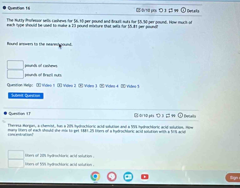 D3approx 99 odot Details
The Nutty Professor sells cashews for $6.10 per pound and Brazil nuts for $5.50 per pound. How much of
each type should be used to make a 23 pound mixture that sells for $5.81 per pound?
Round answers to the nearest pound.
pounds of cashews
pounds of Brazil nuts
Question Help: Video 1 Video 2 D Video 3 * Video 4 Video 5
Submit Question
Question 17 □ 0/10 pts つ 3 $ 99 Details
Theresa Morgan, a chemist, has a 20% hydrochloric acid solution and a 55% hydrochloric acid solution. How
many liters of each should she mix to get 1881.25 liters of a hydrochloric acid solution with a 51% acid
concentration?
liters of 20% hydrochloric acid solution .
liters of 55% hydrochloric acid solution .
Sign