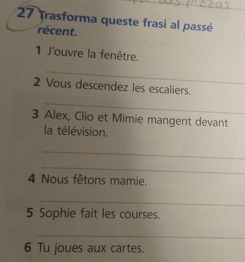 Trasforma queste frasi al passé 
récent. 
1 J'ouvre la fenêtre. 
_ 
2 Vous descendez les escaliers. 
_ 
3 Alex, Clio et Mimie mangent devant 
la télévision. 
_ 
_ 
4 Nous fêtons mamie. 
_ 
5 Sophie fait les courses. 
_ 
6 Tu joues aux cartes.