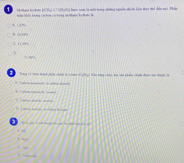 Methane hydrate [(CH_4).5,75(H_2O)] được xem là một trong những nguồn nhiên liệu thay thể dầu mỏ. Phần
trăm khối lượng cacbon có trong methane hydrate là
A. 5,02%
B. 10,04%
C. 13,39%
D.
15,06%
2 Xãng có chứa thành phần chính là octane (C_3H_18). Khi xăng chảy, hai sản phẩm chính được tao thành là
A. Carbon monoxide và carbon dioxide.
B. Carbon monoxide và nước
C. Carbon dioxide và nước
D. Carbon dioxide và carbon dioxide.
3 Quốc gia có trữ lượng dầu mỏ lớn nhất thể giới là?
A Mỹ
B Nga
C. Nga
D. Venezuela.