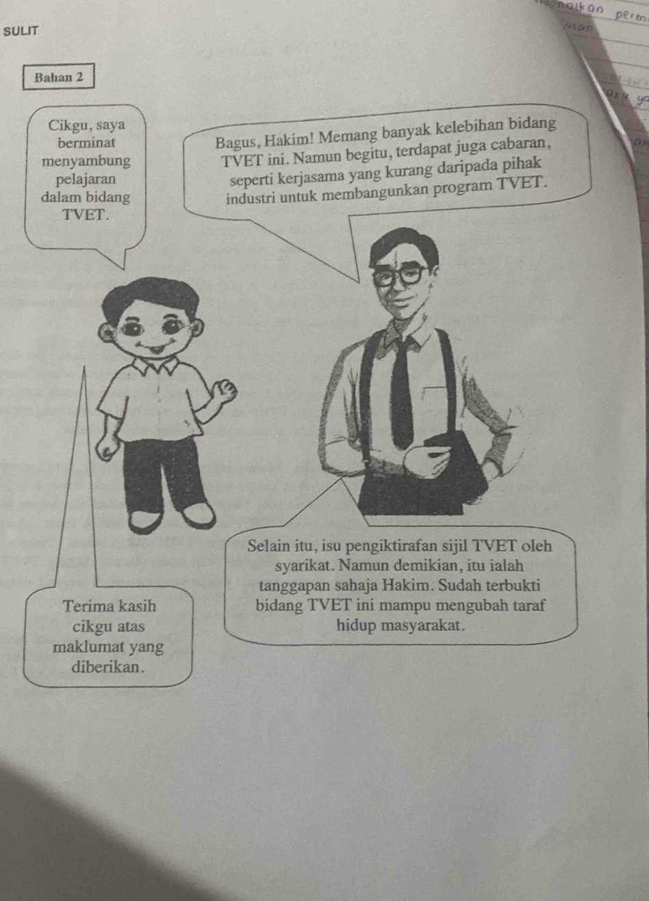 SULIT 
Stán 
Bahan 2 
Cikgu, saya 
berminat 
Bagus, Hakim! Memang banyak kelebihan bidang 
menyambung 
TVET ini. Namun begitu, terdapat juga cabaran, 
pelajaran 
seperti kerjasama yang kurang daripada pihak 
dalam bidang 
industri untuk membangunkan program TVET. 
TVET. 
Selain itu, isu pengiktirafan sijil TVET oleh 
syarikat. Namun demikian, itu ialah 
tanggapan sahaja Hakim. Sudah terbukti 
Terima kasih bidang TVET ini mampu mengubah taraf 
cikgu atas hidup masyarakat. 
maklumat yang 
diberikan.