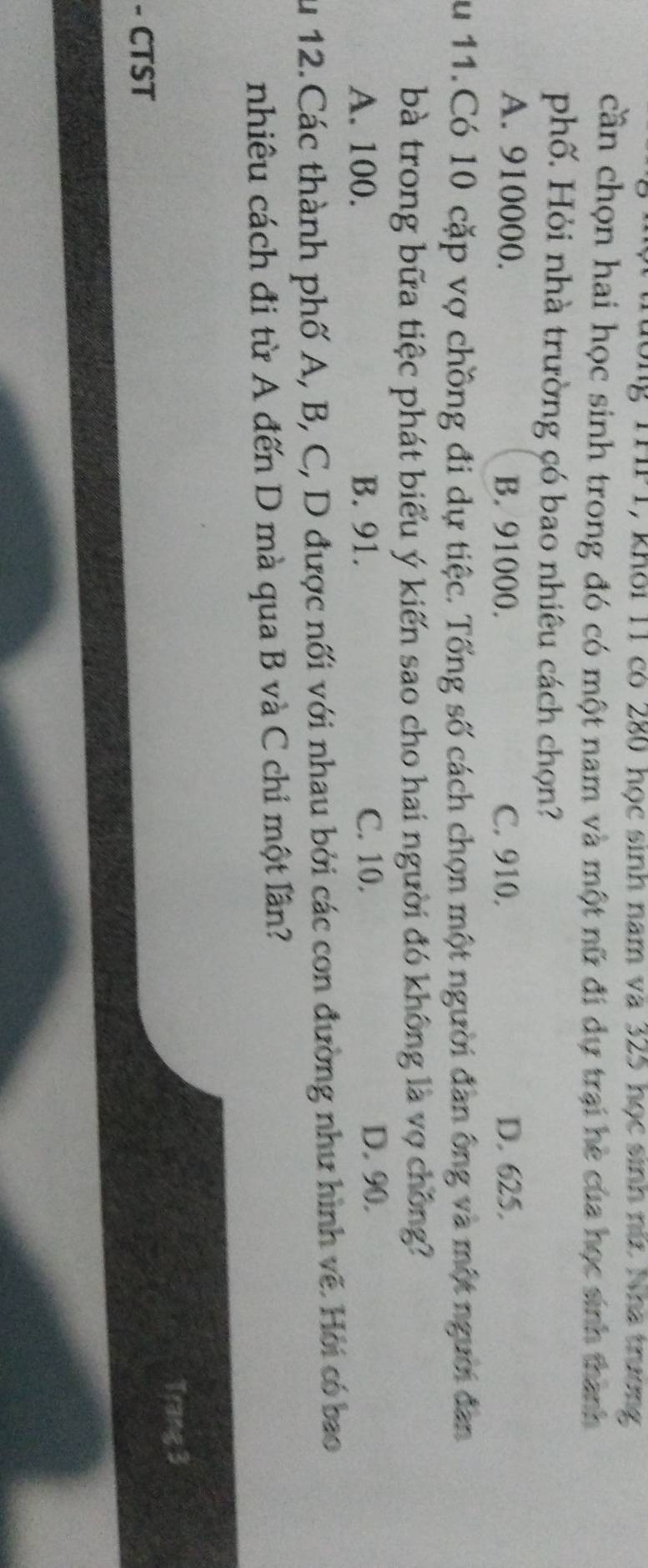 Khỏi 11 có 280 học sinh nam và 325 học sinh nữ Nha trương
cần chọn hai học sinh trong đó có một nam và một nữ đi dự trại hè của học sinh thành
phố. Hỏi nhà trường có bao nhiêu cách chọn?
A. 910000. B. 91000. C. 910. D. 625.
Su 11.Có 10 cặp vợ chồng đi dự tiệc. Tổng số cách chọn một người đan ông và một người đan
bà trong bữa tiệc phát biểu ý kiến sao cho hai người đó không là vợ chồng?
A. 100. B. 91. C. 10. D. 90.
Su 12. Các thành phố A, B, C, D được nối với nhau bởi các con đường như hình vẽ. Hỏi có bao
nhiêu cách đi từ A đến D mà qua B và C chỉ một lần?
- CTST Trang 3