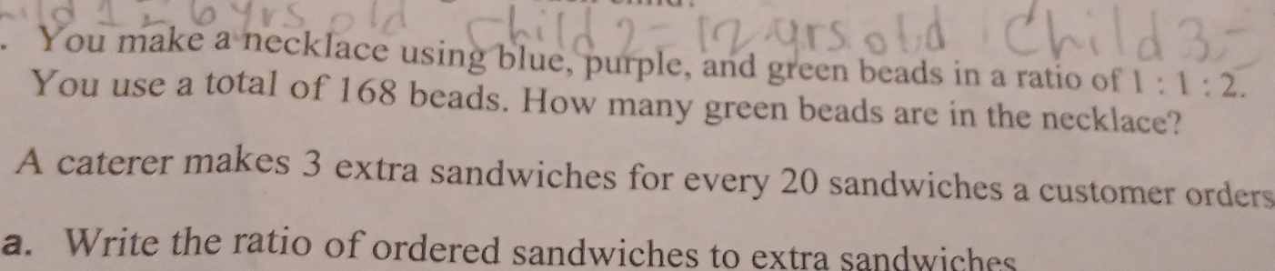 You make a necklace using blue, purple, and green beads in a ratio of 1:1:2. 
You use a total of 168 beads. How many green beads are in the necklace? 
A caterer makes 3 extra sandwiches for every 20 sandwiches a customer orders 
a. Write the ratio of ordered sandwiches to extra sandwiches