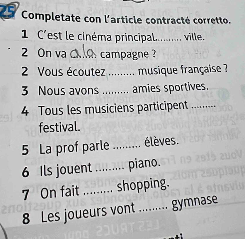 Completate con l’article contracté corretto. 
1 C'est le cinéma principal._ . ville. 
2 On va _ campagne ? 
2 Vous écoutez _...... musique française ? 
3 Nous avons _amies sportives. 
4 Tous les musiciens participent ... 
festival. 
5 La prof parle ,........ élèves. 
6 Ils jouent ._ ......... piano. 
7 On fait _shopping. 
8 Les joueurs vont _gymnase