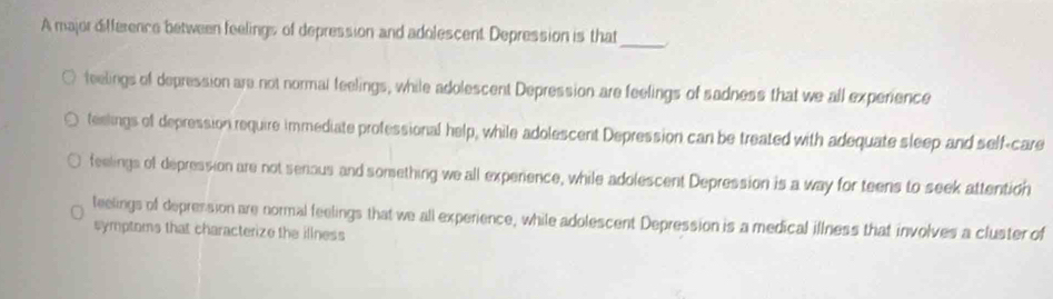 A major difference between feelings of depression and adolescent Depression is that_
feelings of depression are not normal feelings, while adolescent Depression are feelings of sadness that we all experience
teelings of depression require immediate professional help, while adolescent Depression can be treated with adequate sleep and self-care
feelings of depression are not senous and something we all experience, while adolescent Depression is a way for teens to seek attention
teelings of depression are normal feelings that we all experience, while adolescent Depression is a medical illness that involves a cluster of
symptoms that characterize the illness