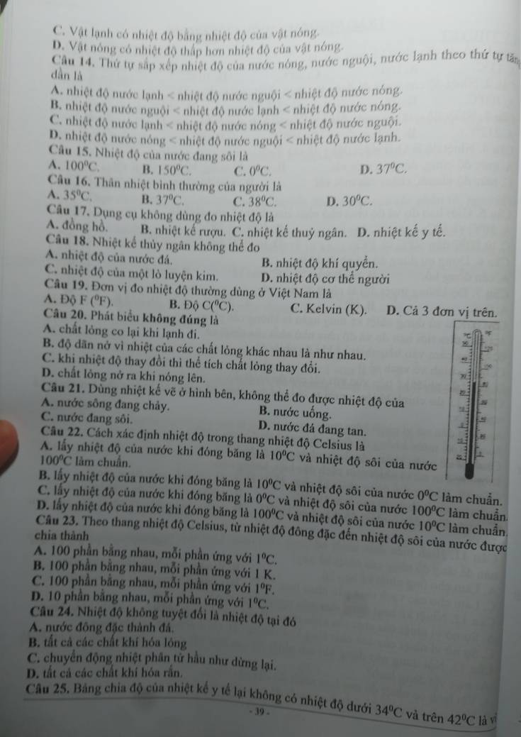 C. Vật lạnh có nhiệt độ bằng nhiệt độ của vật nóng.
D. Vật nông có nhiệt độ thấp hơn nhiệt độ của vật nóng.
Câu 14. Thứ tự sắp xếp nhiệt độ của nước nóng, nước nguội, nước lạnh theo thứ tự tấn
dàn là
A nhiệt độ nước lạnh < nhiệt độ nước nguội < nhiệt độ nước nóng.
 B. nhiệt độ nước nguội < nhiệt độ nước lạnh < nhiệt độ nước nóng.
 C. nhiệt độ nước lạnh < nhiệt độ nước nóng < nhiệt độ nước nguội.
 D. nhiệt độ nước nóng < nhiệt độ nước nguội < nhiệt độ nước lạnh.
Câu 15. Nhiệt độ của nước đang sôi là
 A. 100°C. B. 150°C. C. 0°C. D. 37°C.
Câu 16. Thân nhiệt bình thường của người là
A. 35°C. B. 37°C. C. 38^oC. D. 30^oC.
Câu 17. Dụng cụ không dùng đo nhiệt độ là
A. đồng hồ. B. nhiệt kể rượu. C. nhiệt kế thuỷ ngân. D. nhiệt kế y tế.
Câu 18. Nhiệt kể thủy ngân không thể đo
A. nhiệt độ của nước đá. B. nhiệt độ khí quyển.
C. nhiệt độ của một lò luyện kim. D. nhiệt độ cơ thể người
Câu 19. Đơn vị đo nhiệt độ thường dùng ở Việt Nam là
A. Độ F(^0F). B. Độ C(^circ C). C. Kelvin (K). D. Cả 3 đơn vị trên.
Câu 20. Phát biểu không đúng là
A. chất lỏng co lại khi lạnh đi.
50
B. độ dãn nở vì nhiệt của các chất lỏng khác nhau là như nhau.
C. khi nhiệt độ thay đồi thì thể tích chất lỏng thay đổi.
D. chất lông nở ra khi nóng lên.
1:
Câu 21. Dùng nhiệt kế vẽ ở hình bên, không thể đo được nhiệt độ của
N
A. nước sông đang chảy. B. nước uống.
C. nước đang sôi. D. nước đá đang tan.
4
Câu 22. Cách xác định nhiệt độ trong thang nhiệt độ Celsius là
!
A. lấy nhiệt độ của nước khi đóng băng là 10°C và nhiệt độ sôi của nước
100°C làm chuẩn.
B. lấy nhiệt độ của nước khi đóng băng là 10^0C và nhiệt độ sôi của nước 0°C làm chuẩn.
C. lấy nhiệt độ của nước khi đóng băng là 0°C và nhiệt độ sôi của nước 100°C làm chuẩn
D. lấy nhiệt độ của nước khi đóng băng là 100°C và nhiệt độ sôi của nước 10°C làm chuẩn
Câu 23. Theo thang nhiệt độ Celsius, từ nhiệt độ đông đặc đến nhiệt độ sôi của nước được
chia thành
A. 100 phần bằng nhau, mỗi phần ứng với 1°C.
B. 100 phần bằng nhau, mỗi phần ứng với 1 K.
C. 100 phần bằng nhau, mỗi phần ứng với 1°F.
D. 10 phần bằng nhau, mỗi phần ứng với 1°C.
Câu 24. Nhiệt độ không tuyệt đối là nhiệt độ tại đó
A. nước đông đặc thành đá.
B. tất cả các chất khí hóa lông
C. chuyển động nhiệt phân tử hầu như dừng lại.
D. tất cả các chất khí hóa rắn.
Câu 25. Bảng chia độ của nhiệt kế y tể lại không có nhiệt độ dưới 34°C và trên 42°C là vì
- 39 -