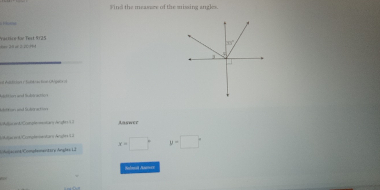 Find the measure of the missing angles.
Han
vactice for Test 9/25
ber 24 at 2:20 PM
Addition / Subtraction (Algıbra)
Addition and Subtraction
Addition and Subtraction
( Adjacent/Complementary Angles L2 Answer
Adjacent/Complementary Angles L2
d/djacent/Complementary Angles L2
x=□° y=□°
Submit Anower