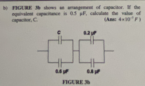 FIGURE 3b shows an arrangement of capacitor. If the 
equivalent capacitance is 0.5 μF, calculate the value of 
capacitor, C. (Ans: 4* 10^(-7)F)
FIGURE 3b