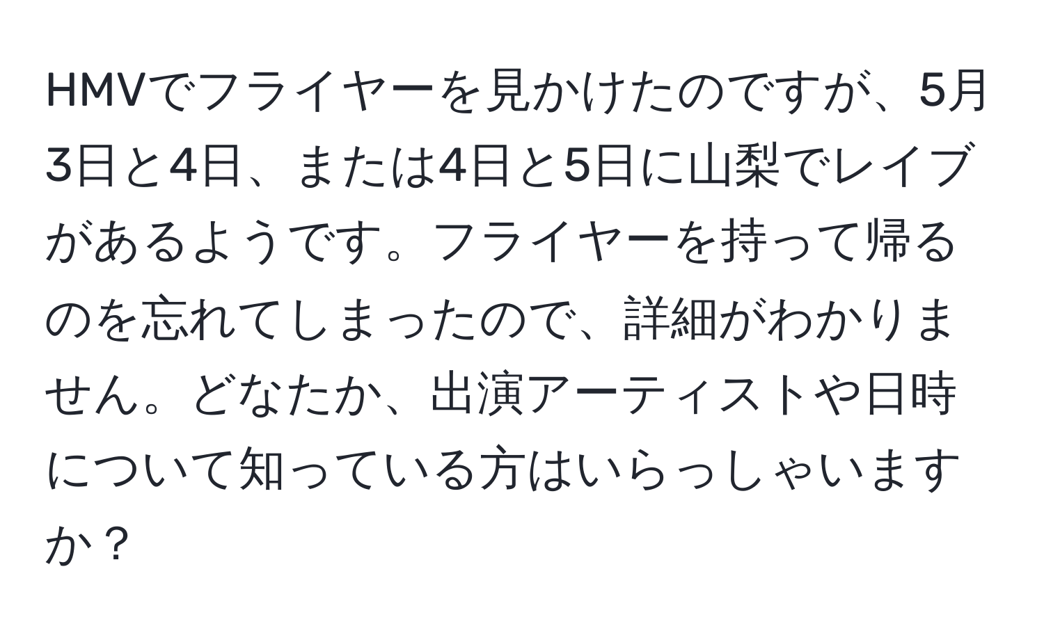 HMVでフライヤーを見かけたのですが、5月3日と4日、または4日と5日に山梨でレイブがあるようです。フライヤーを持って帰るのを忘れてしまったので、詳細がわかりません。どなたか、出演アーティストや日時について知っている方はいらっしゃいますか？