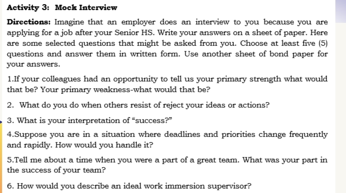 Activity 3: Mock Interview 
Directions: Imagine that an employer does an interview to you because you are 
applying for a job after your Senior HS. Write your answers on a sheet of paper. Here 
are some selected questions that might be asked from you. Choose at least five (5) 
questions and answer them in written form. Use another sheet of bond paper for 
your answers. 
1.If your colleagues had an opportunity to tell us your primary strength what would 
that be? Your primary weakness-what would that be? 
2. What do you do when others resist of reject your ideas or actions? 
3. What is your interpretation of “success?” 
4.Suppose you are in a situation where deadlines and priorities change frequently 
and rapidly. How would you handle it? 
5.Tell me about a time when you were a part of a great team. What was your part in 
the success of your team? 
6. How would you describe an ideal work immersion supervisor?