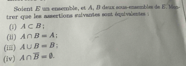 Soient E un ensemble, et A, B deux sous-ensembles de E. Mon- 
trer que les assertions suivantes sont équivalentes : 
(i) A⊂ B; 
(ii) A∩ B=A. 
(iii) A∪ B=B : 
(iv) A∩ overline B=varnothing.