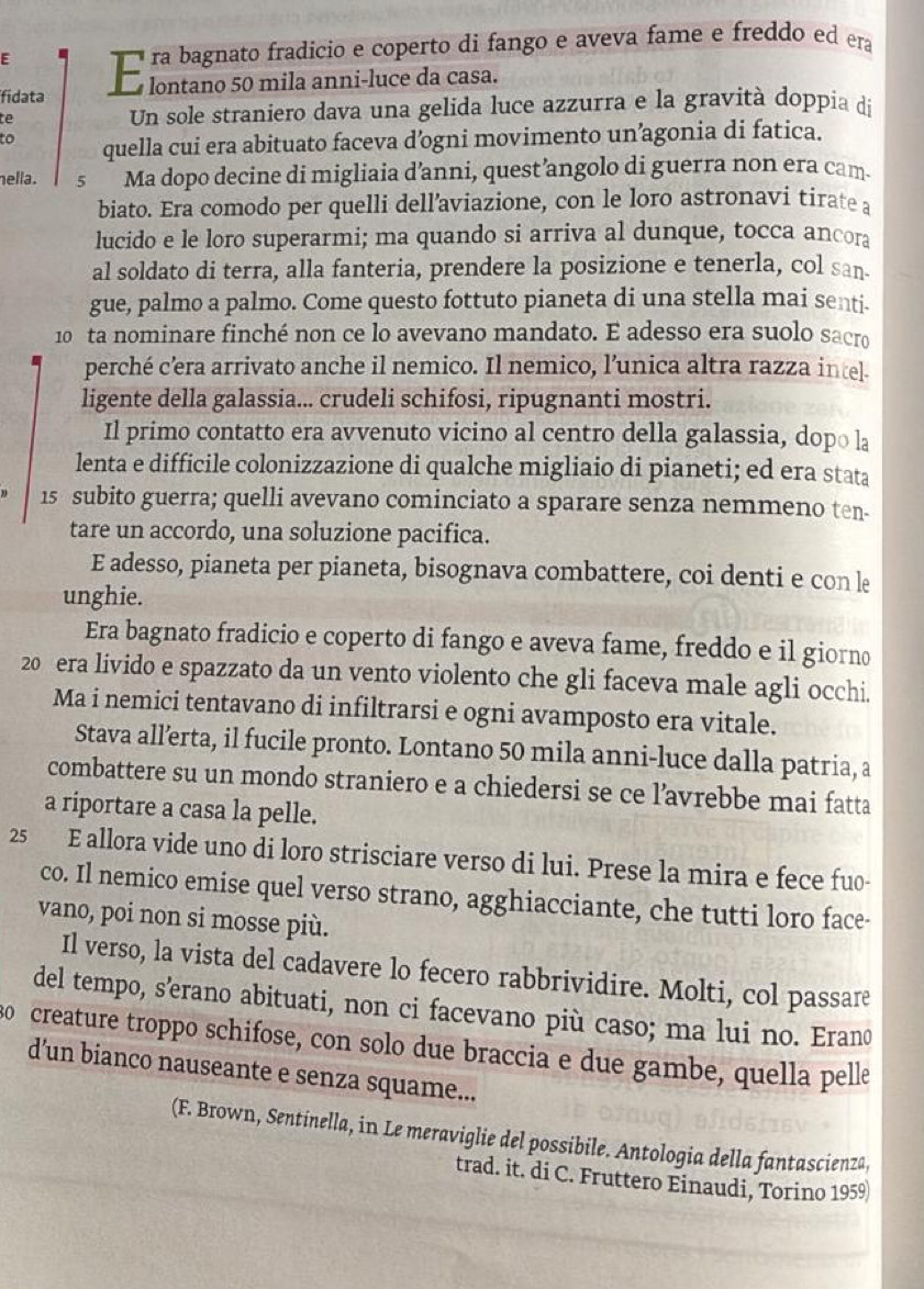 fidata
te Un sole straniero dava una gelida luce azzurra e la gravità doppia di
to quella cui era abituato faceva d’ogni movimento un’agonia di fatica.
hella . s  Ma dopo decine di migliaia d’anni, quest’angolo di guerra non era cam.
biato. Era comodo per quelli dell’aviazione, con le loro astronavi tirate a
lucido e le loro superarmi; ma quando si arriva al dunque, tocca ancora
al soldato di terra, alla fanteria, prendere la posizione e tenerla, col san.
gue, palmo a palmo. Come questo fottuto pianeta di una stella mai senti.
10 ta nominare finché non ce lo avevano mandato. E adesso era suolo sacro
perché c’era arrivato anche il nemico. Il nemico, l’unica altra razza intel.
ligente della galassia... crudeli schifosi, ripugnanti mostri.
Il primo contatto era avvenuto vicino al centro della galassia, dopo la
lenta e difficile colonizzazione di qualche migliaio di pianeti; ed era stata
15 subito guerra; quelli avevano cominciato a sparare senza nemmeno ten-
tare un accordo, una soluzione pacifica.
E adesso, pianeta per pianeta, bisognava combattere, coi denti e con le
unghie.
Era bagnato fradicio e coperto di fango e aveva fame, freddo e il giorno
20 era livido e spazzato da un vento violento che gli faceva male agli occhi.
Ma i nemici tentavano di infiltrarsi e ogni avamposto era vitale.
Stava all’erta, il fucile pronto. Lontano 50 mila anni-luce dalla patria, a
combattere su un mondo straniero e a chiedersi se ce l’avrebbe mai fatta
a riportare a casa la pelle.
25 E allora vide uno di loro strisciare verso di lui. Prese la mira e fece fuo-
co. Il nemico emise quel verso strano, agghiacciante, che tutti loro face-
vano, poi non si mosse più.
Il verso, la vista del cadavere lo fecero rabbrividire. Molti, col passare
del tempo, s’erano abituati, non ci facevano più caso; ma lui no. Erano
so creature troppo schifose, con solo due braccia e due gambe, quella pelle
d’un bianco nauseante e senza squame...
(F. Brown, Sentinella, in Le meraviglie del possibile. Antologia della fantascienza,
trad. it. di C. Fruttero Einaudi, Torino 1959