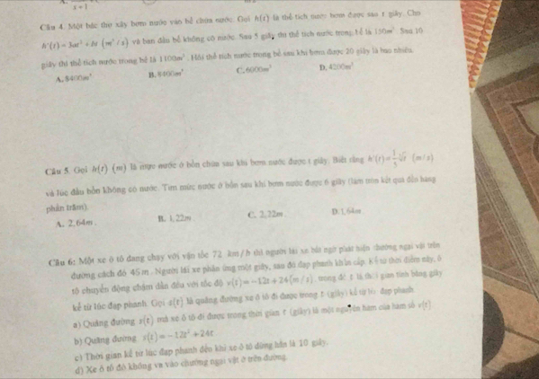 x+1
Cầu 4. Một bắc thọ xây bợm nước vào bể chứa nước. Gọi h(t) là thể tích nược hơm được sao r giảy. Cho
h'(t)=3at^2+N(m^2/s) và ban đầu bể không có nước. Sau 5 giây thì thể tích nước trong: Lể là 150m^2 Saa 10
giây thi thể tích nước trong hê là 1100m^3. Hôi thể tích nước trong bể sau khi bơm được 20 giây là bao nhiều.
A. 8400m^2 B. 8400m^2 C. 6000m^3 D. 4200m^2
Câu 5. Gọi h(t) (m) là nực nước ở bồn chứa sau khi bơm nước được t giảy. Biết rằng h'(t)= 1/5 sqrt[3](t) (= n / 2)
và lúc đầu bởn không có nước. Tim mức nước ở bồn sau khi bơm nước được 6 giây (làm tròn kết quả đềo hang
phán trăm).
A. 2.64m . B. 1. 22m C. 2.22m D. 1, 64or
Cầu 6: Một xe ô tô đang chạy với vận tốc 72 km/b thì người lái xe bắt ngờ phát hiện thướng ngại vậi trên
đường cách đó 45m . Người lái xe phần ứng một giây, sao đô đạp phanh kh ln cấp. Kểtừ thời điểm này, 6
tộ chuyển động chậm dẫn đều với tốc độ v(t)=-12t+24(m/s) , trong đé t là thē i gian tính bǎng giày
k^(frac 1)2 từ lúc đạp phanh. Gọi s(t) là quảng đường xe δ tô đi được trong f (giày) kể từ lo đap phash
a) Quảng đường y(t) mà xé ô tổ đi được trong thờ gian t (giảy) là một nguyên ham của hàm số v(t)
b) Quãng đường s(t)=-12t^2+24t
c) Thời gian kể từ lúc đạp phanh đến khi xe ô tổ đùng hần là 10 giây.
d) Xe ô tổ đô không va vào chường ngai vật ở trên đường
