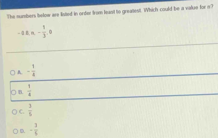 The numbers below are listed in order from least to greatest. Which could be a value for n?
-0.8, n, - 1/3 , 0
A. - 1/4 
B.  1/4 
C.  3/5 
D. - 3/5 