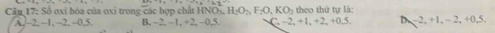 2x°
Câu 17: Sổ oxi hóa của oxi trong các hợp chất HNOy H_2O_2, F_2O, KO_2 theo thứ tự là:
A. -2, −1, -2, -0, 5. B. -2, -1, +2, -0, 5. C. -2, +1, +2, +0, 5. D −2, +1, − 2, +0, 5.