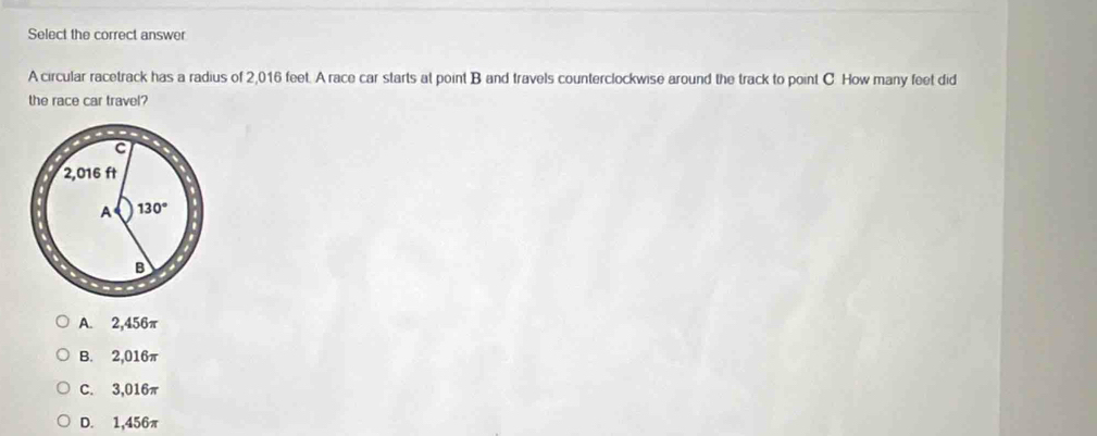 Select the correct answer
A circular racetrack has a radius of 2,016 feet. A race car starts at point B and travels counterclockwise around the track to point C. How many feet did
the race car travel?
A. 2,456π
B. 2,016π
C. 3,016π
D. 1,456π