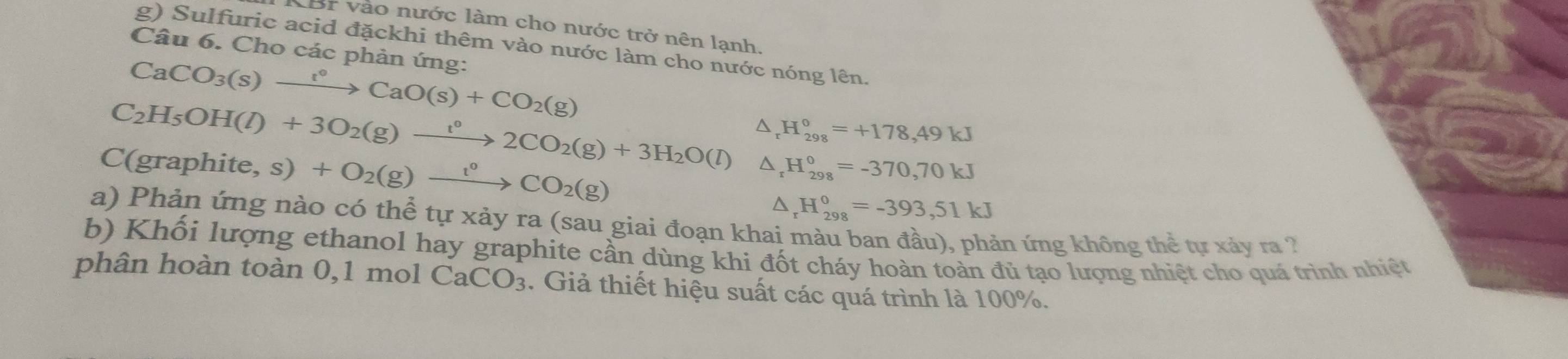 LBr vào nước làm cho nước trở nên lạnh. 
g) Sulfuric acid đặckhi thêm vào nước làm cho nước nóng lên. 
Câu 6. Cho các phản ứng:
CaCO_3(s)xrightarrow taO(^circ +COCaO(s)+CO_2(g)
C_2H_5OH(l)+3O_2(g)xrightarrow t°2CO_2(g)+3H_2O(l) 4 H_(298)^0=+178,49kJ
C(graphite ,s)+O_2(g)xrightarrow t°CO_2(g)
D, H_(298)^0=-370,70kJ^(_r°H_(298)°=-393,51kJ
a) Phản ứng nào có thể tự xảy ra (sau giai đoạn khai màu ban đầu), phản ứng không thể tự xảy ra ? 
b) Khối lượng ethanol hay graphite cần dùng khi đốt cháy hoàn toàn đủ tạo lượng nhiệt cho quá trình nhiệt 
phân hoàn toàn 0,1 mol CaCO_3). Giả thiết hiệu suất các quá trình là 100%.