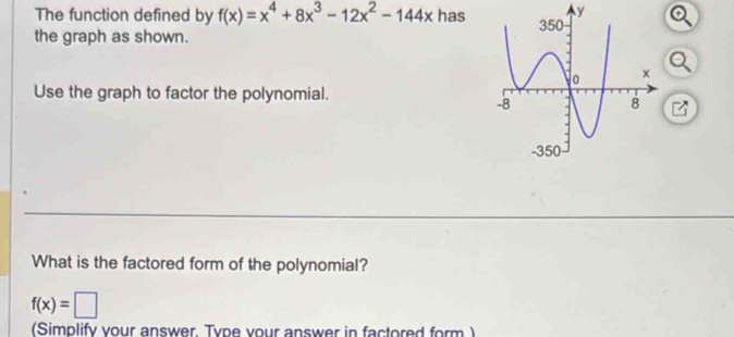 The function defined by f(x)=x^4+8x^3-12x^2-144x has 
the graph as shown. 
Use the graph to factor the polynomial. 
What is the factored form of the polynomial?
f(x)=□
(Simplify your answer. Type vour answer in factored form )