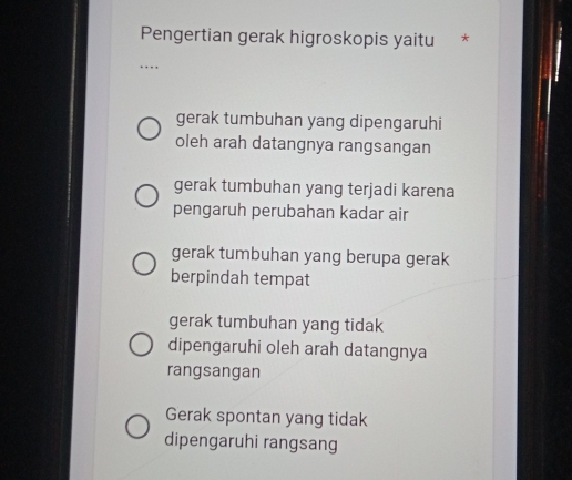 Pengertian gerak higroskopis yaitu *
.
gerak tumbuhan yang dipengaruhi
oleh arah datangnya rangsangan
gerak tumbuhan yang terjadi karena
pengaruh perubahan kadar air
gerak tumbuhan yang berupa gerak
berpindah tempat
gerak tumbuhan yang tidak
dipengaruhi oleh arah datangnya
rangsangan
Gerak spontan yang tidak
dipengaruhi rangsang