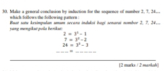 Make a general conclusion by induction for the sequence of number 2, 7, 24.. 
which follows the following pattern : 
Buat satu kesimpulan umum secara induksi bagi senarai nombor 2, 7, 24.. 
yang mengikut pola berikut:
2=3^1-1
7=3^2-2
24=3^3-3
_ 
= 
_ 
_ 
_ 
_ 
[2 marks / 2 markah]