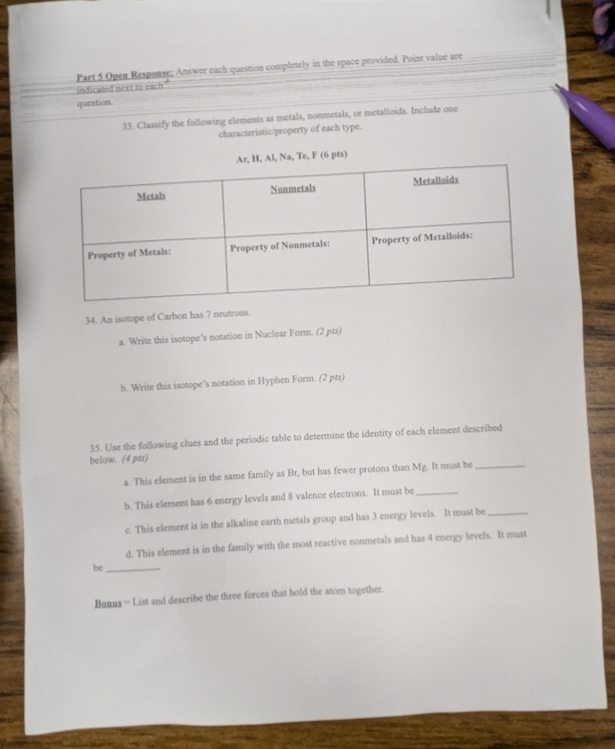 Open Response; Answer each question completely in the space provided. Point value are 
indicated next to each" 
question. 
33. Classify the following elements as metals, nonmetals, or metalloids. Include one 
characteristic/property of each type. 
Na, Te, F (6 pts) 
34. An isotope of Carbon has 7 neutrons. 
a. Write this isotope's notation in Nuclear Form. (2 pts) 
b. Write this isotope's notation in Hyphen Form. (2 pts) 
35. Use the following clues and the periodic table to determine the identity of each element described 
below. (4 pts) 
a. This element is in the same family as Br, but has fewer protons than Mg. It must be_ 
b. This element has 6 energy levels and 8 valence electrons. It must be_ 
c. This element is in the alkaline earth metals group and has 3 energy levels. It must be_ 
d. This element is in the family with the most reactive nonmetals and has 4 energy levels. It must 
be_ 
Bonus = List and describe the three forces that hold the atom together.