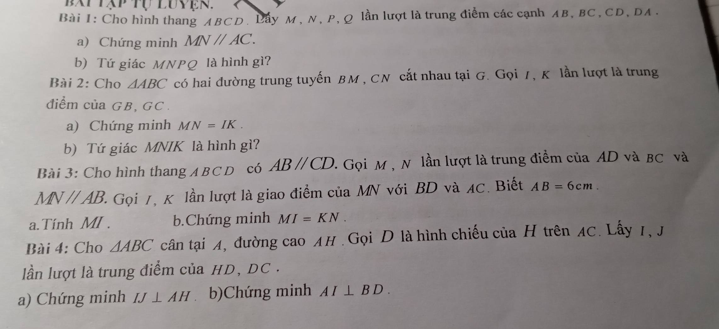 Cho hình thang ABCD. Lẩy M , N, P, Q lần lượt là trung điểm các cạnh AB, BC, CD, DA. 
a) Chứng minh MNparallel AC. 
b) Tứ giác MNPQ là hình gì? 
Bài 2: Cho △ ABC có hai đường trung tuyến BM , CN cắt nhau tại G. Gọi /, K lần lượt là trung 
điểm của GB, GC. 
a) Chứng minh MN=IK. 
b) Tứ giác MNIK là hình gì? 
Bài 3: Cho hình thang A BCD có ABparallel CD. . Gọi M , N lần lượt là trung điểm của AD và BC và
MNparallel AB. 2 Gọi 7, K lần lượt là giao điểm của MN với BD và AC. Biết AB=6cm. 
a. Tính MI. b.Chứng minh MI=KN. 
Bài 4: Cho △ ABC cân tại A, đường cao AH. Gọi D là hình chiếu của H trên AC. Lấy 1, J
lần lượt là trung điểm của HD, DC. 
a) Chứng minh IJ⊥ AH b)Chứng minh AI⊥ BD.