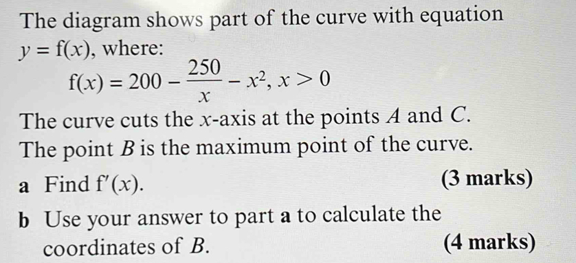 The diagram shows part of the curve with equation
y=f(x). where:
f(x)=200- 250/x -x^2, x>0
The curve cuts the x-axis at the points A and C.
The point B is the maximum point of the curve.
a Find f'(x). (3 marks)
b Use your answer to part a to calculate the
coordinates of B. (4 marks)