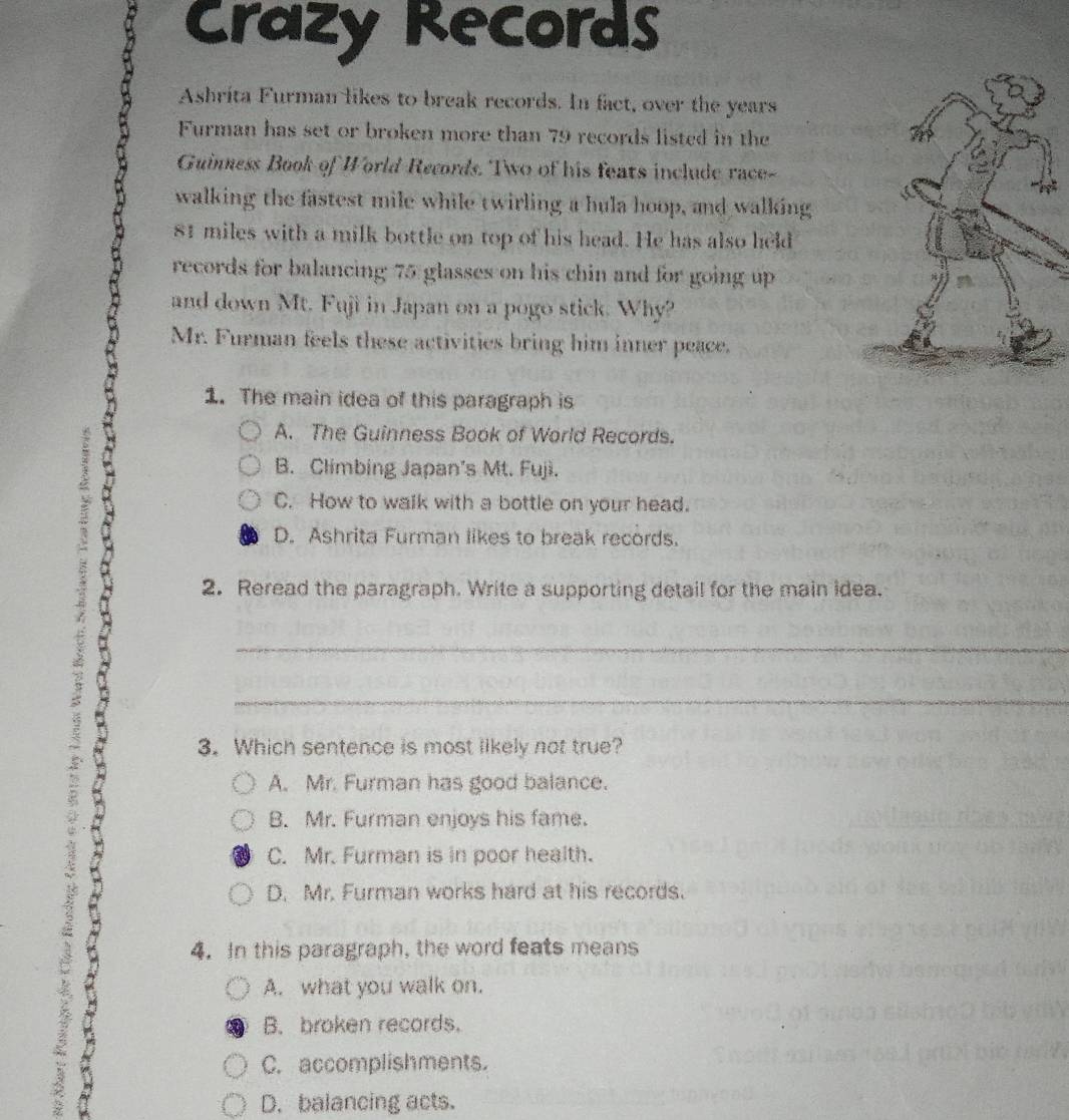 Crazy Records
Ashrita Furman likes to break records. In fact, over the years
Furman has set or broken more than 79 records listed in the
Guinness Book of World Records. Two of his feats include race-
walking the fastest mile while twirling a hula hoop, and walking
81 miles with a milk bottle on top of his head. He has also held
records for balancing 75 glasses on his chin and for going up
and down Mt. Fuji in Japan on a pogo stick. Why?
Mr. Furman feels these activities bring him inner peace.
1. The main idea of this paragraph is
A. The Guinness Book of World Records.
B. Climbing Japan's Mt. Fujì.
C. How to walk with a bottle on your head.
D. Ashrita Furman likes to break records.
2. Reread the paragraph. Write a supporting detail for the main idea.
_
_
3. Which sentence is most likely not true?
A. Mr. Furman has good balance.
B. Mr. Furman enjoys his fame.
C. Mr. Furman is in poor health.
D. Mr. Furman works hard at his records.
4. In this paragraph, the word feats means
A. what you walk on.
B. broken records.
C. accomplishments.
a D. balancing acts.