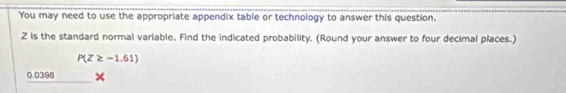 You may need to use the appropriate appendix table or technology to answer this question,
Z is the standard normal variable. Find the indicated probability. (Round your answer to four decimal places.)
P(Z≥ -1.61)
0.0398