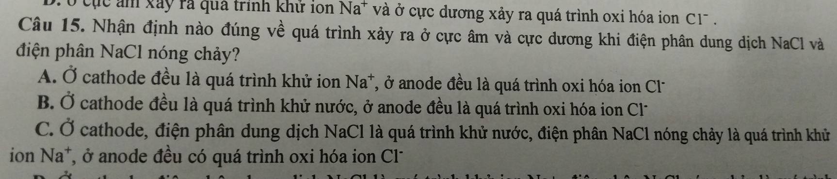 ó cục ảm xãy rà qua trình khư 10n Na^+ và ở cực dương xảy ra quá trình oxi hóa ion C1 .
Câu 15. Nhận định nào đúng về quá trình xảy ra ở cực âm và cực dương khi điện phân dung dịch NaCl và
điện phân NaCl nóng chảy?
A. Ở cathode đều là quá trình khử ion Na*, ở anode đều là quá trình oxi hóa ion Cl-
B. Ở cathode đều là quá trình khử nước, ở anode đều là quá trình oxi hóa ion Cl-
C. Ở cathode, điện phân dung dịch NaCl là quá trình khử nước, điện phân NaCl nóng chảy là quá trình khử
ion Na^+ T, ở anode đều có quá trình oxi hóa ion Cl