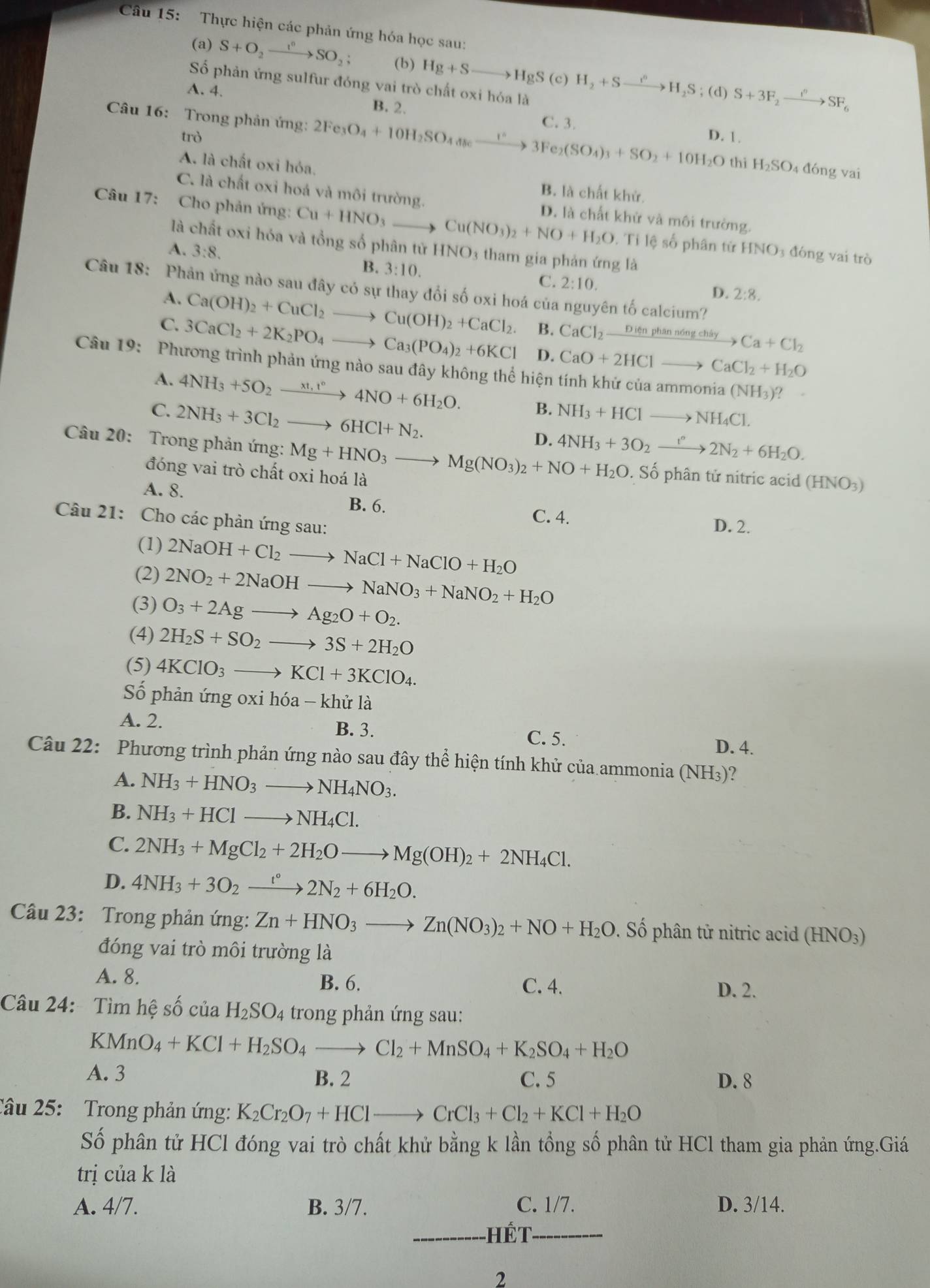 Thực hiện các phản ứng hóa học sau:
(a) S+O_2xrightarrow I^nSO_2; (b) Hg+Sto HgS(c)H_2+Sto H_2S;(d)S+3F_2xrightarrow I°SF_6
Số phản ứng sulfur đóng vai trò chất oxi hóa là
A. 4. B. 2.
Câu 16: Trong phản ứng: 2Fe_3O_4+10H_2SO_4dse_ 1^(wedge)to 3Fe_2(SO_4)_3+SO_2+10H_2O C. 3.
trò D. 1.
thì H_2SO 4 đóng vai
A. là chất oxi hóa. B. là chất khử.
C. là chất oxi hoá và môi trường.
Câu 17: : Cho phản ứng: Cu+HNO_3to Cu(NO_3)_2+NO+H_2O D. là chất khử và môi trường.
là chất oxi hóa và tổng số phân tử HNO3 tham gia phản ứng là
Tile số phân từ HNO 3 đóng vai trò
A. 3:8. B. 3:10.
C. 2:10.
Câu 18: Phản ứng nào sau đây có sự thay đổi số oxi hoá của nguyên tố calcium?
D. 2:8.
A. Ca(OH)_2+CuCl_2to Cu(OH)_2+CaCl_2. B. CaCl_2xrightarrow Dienphann6ngchiryCa+Cl_2
C. 3CaCl_2+2K_2PO_4to Ca_3(PO_4)_2+6KCl D. CaO+2HClto CaCl_2+H_2O
Câu 19: Phương trình phản ứng nào sau đây không thể hiện tính khử của an mmonia(NH_3) 2
A. 4NH_3+5O_2xrightarrow xt,t°4NO+6H_2O.
C 2NH_3+3Cl_2to 6HCl+N_2.
B. NH_3+HClto NH_4Cl.
D. 4NH_3+3O_2xrightarrow I''2N_2+6H_2O.
Câu 20: Trong phản ứng: Mg+HNO_3to Mg(NO_3)_2+NO+H_2O.. Số phân tử nitric acid (HNO_3)
đóng vai trò chất oxi hoá là
A. 8. B. 6.
C. 4.
Câu 21: Cho các phản ứng sau:
D. 2.
(1) 2NaOH+Cl_2to NaCl+NaClO+H_2O
(2) 2NO_2+2NaOHto NaNO_3+NaNO_2+H_2O
(3) O_3+2Agto Ag_2O+O_2.
(4) 2H_2S+SO_2to 3S+2H_2O
(5) 4KClO_3to KCl+3KClO_4.
Số phản ứng oxi hóa - khử là
A. 2. B. 3.
C. 5.
D. 4.
Câu 22: Phương trình phản ứng nào sau đây thể hiện tính khử của ammonia ( NH_3 )?
A. NH_3+HNO_3to NH_4NO_3.
B. NH_3+HClto NH_4Cl.
C. 2NH_3+MgCl_2+2H_2Oto Mg(OH)_2+2NH_4Cl.
D. 4NH_3+3O_2xrightarrow t°2N_2+6H_2O.
Câu 23: Trong phản ứng: Zn+HNO_3to Zn(NO_3)_2+NO+H_2O. Số phân tử nitric acid (HNO3)
đóng vai trò môi trường là
A. 8. B. 6. D. 2.
C. 4.
Câu 24: Tìm hệ số ciaH_2SO 4 trong phản ứng sau:
KMnO_4+KCl+H_2SO_4to Cl_2+MnSO_4+K_2SO_4+H_2O
A. 3 B. 2 C. 5 D. 8
Câu 25: Trong phản ứng: K_2Cr_2O_7+HClto CrCl_3+Cl_2+KCl+H_2O
Số phân tử HCl đóng vai trò chất khử bằng k lần tổng số phân tử HCl tham gia phản ứng.Giá
trị của k là
A. 4/7. B. 3/7. C. 1/7. D. 3/14.
Hết
2