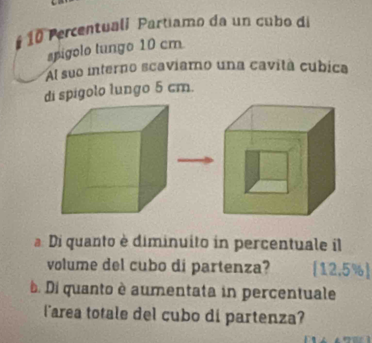 # 10 Percentuali Partiamo da un cubo di 
spigolo tungo 10 cm
Al suo interno scaviamo una cavitá cubica 
di spigolo lungo 5 cm. 
Di quanto è diminuito in percentuale il 
volume del cubo di partenza? [12.5%  
. Di quanto è aumentata in percentuale 
larea totale del cubo di partenza?