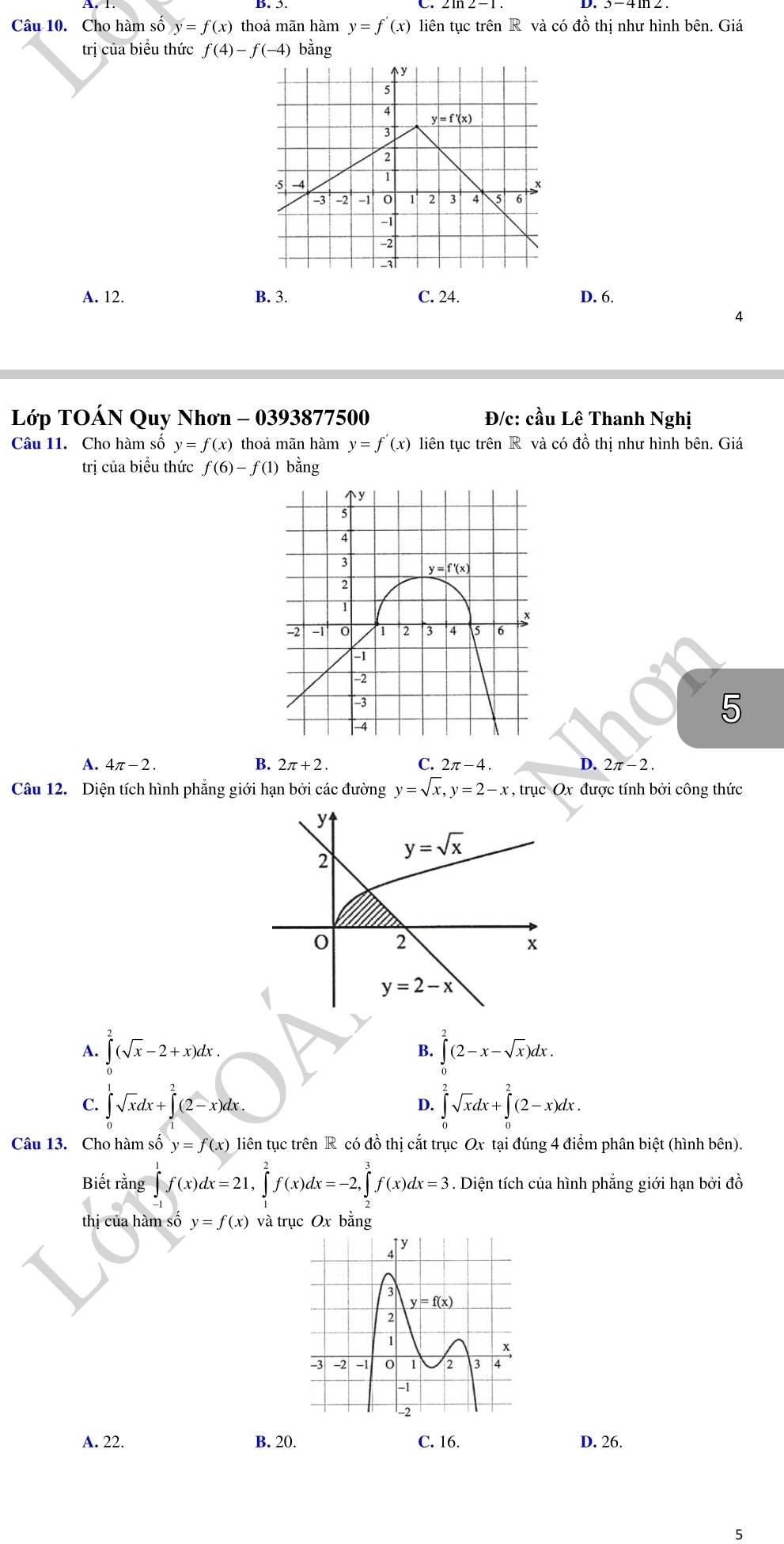 Cho hàm số y=f(x) thoả mãn hàm y=f'(x) liên tục trên R và có đồ thị như hình bên. Giá
trị của biểu thức f(4)-f(-4) bằng
A. 12. B. 3. C. 24. D. 6.
4
Lớp TOÁN Quy Nhơn - 0393877500 Đ/c: chat auLhat e Thanh Nghị
Câu 11. Cho hàm số y=f(x) thoả mãn hàm y=f'(x) liên tục trên R và có đồ thị như hình bên. Giá
trị của biểu thức f(6)-f(1) bằng
5
A. 4π -2. B. 2π +2. C. 2π -4. D. 2π -2.
Câu 12. Diện tích hình phẳng giới hạn bởi các đường y=sqrt(x),y=2-x , trục Ox : được tính bởi công thức
A. ∈tlimits _0^(2(sqrt x)-2+x)dx. ∈tlimits _0^(2(2-x-sqrt x))dx.
B.
C. ∈tlimits _0^(1sqrt x)dx+∈tlimits _1^(2(2-x)dx. ∈tlimits _0^2sqrt x)dx+∈tlimits _0^2(2-x)dx.
D.
Câu 13. Cho hàm số y=f(x) liên tục trên R có đồ thị cắt trục Ox tại đúng 4 điểm phân biệt (hình bên).
Biết rằng ∈tlimits _(-1)^1f(x)dx=21,∈tlimits _1^2f(x)dx=-2,∈tlimits _2^3f(x)dx=3. Diện tích của hình phẳng giới hạn bởi đồ
thị của hàm số y=f(x) và trục Ox bằng
A. 22. B. 20. C. 16. D. 26.
5