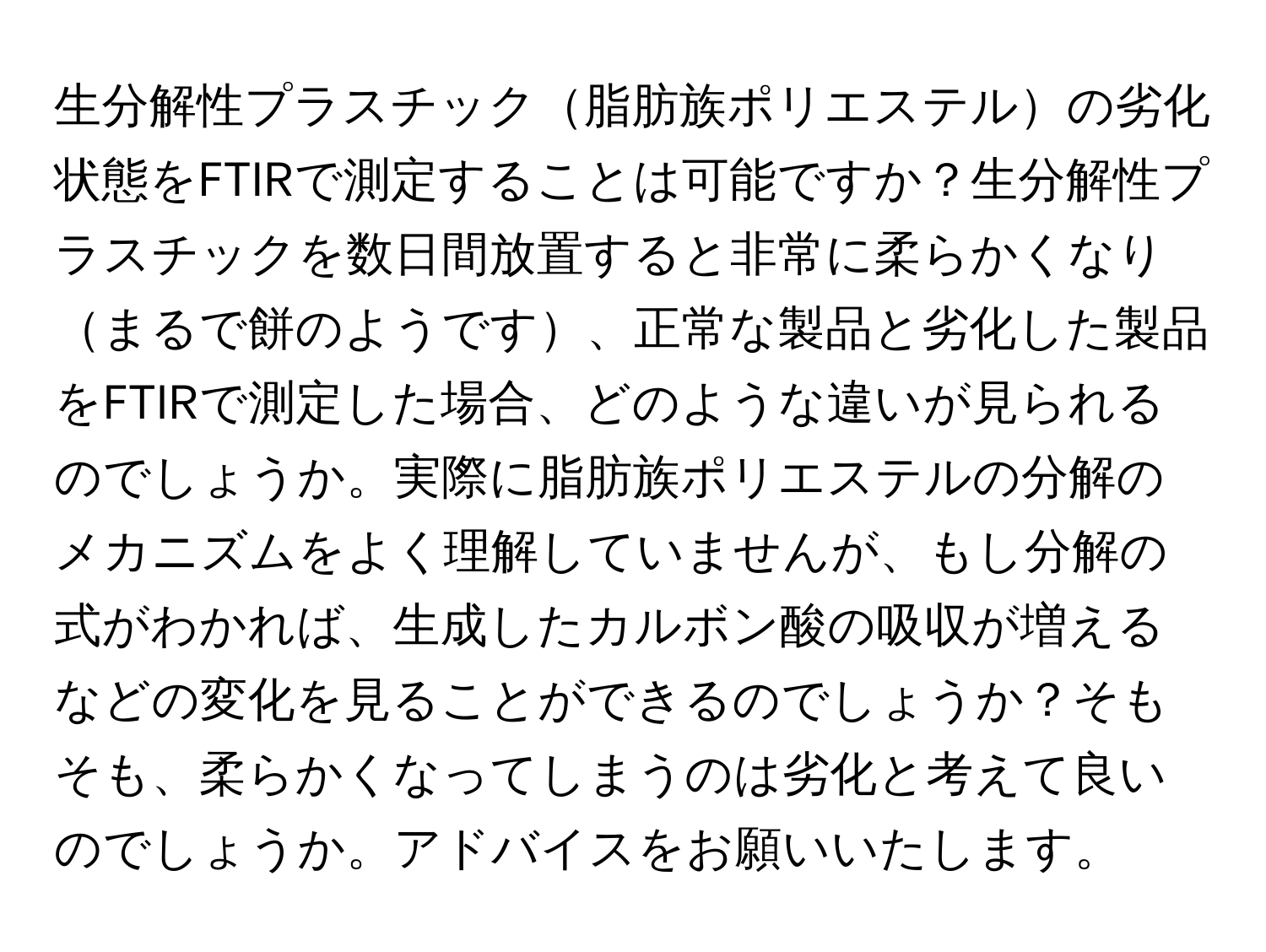 生分解性プラスチック脂肪族ポリエステルの劣化状態をFTIRで測定することは可能ですか？生分解性プラスチックを数日間放置すると非常に柔らかくなりまるで餅のようです、正常な製品と劣化した製品をFTIRで測定した場合、どのような違いが見られるのでしょうか。実際に脂肪族ポリエステルの分解のメカニズムをよく理解していませんが、もし分解の式がわかれば、生成したカルボン酸の吸収が増えるなどの変化を見ることができるのでしょうか？そもそも、柔らかくなってしまうのは劣化と考えて良いのでしょうか。アドバイスをお願いいたします。