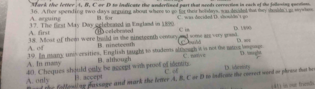 Mark the letter . 4, B, C or D to indicate the underlined part that needs correction in each of the following questions.
36. After spending two days arguing about where to go for their holidays, was decided that they shouldn't go anywhere.
A. arguing B. for C. was decided D. shouldn’t go
37. The first May Day celebrated in England in 1890.
A. first Bycelebrated C in D. 1890
38. Most of them were build in the nineteenth century and some are very grand.
A. of B. nineteenth C build
D. are
39. In many universities, English taught to students although it is not the native language.
A. In many B. although C. native
D. taught
40. Cheques should only be accept with proof of identity.
C. of D. identity
d the following passage and mark the letter A, B, C or D to indicate the correct word or phrase that bes
A. only B. accept
(41) in our friends