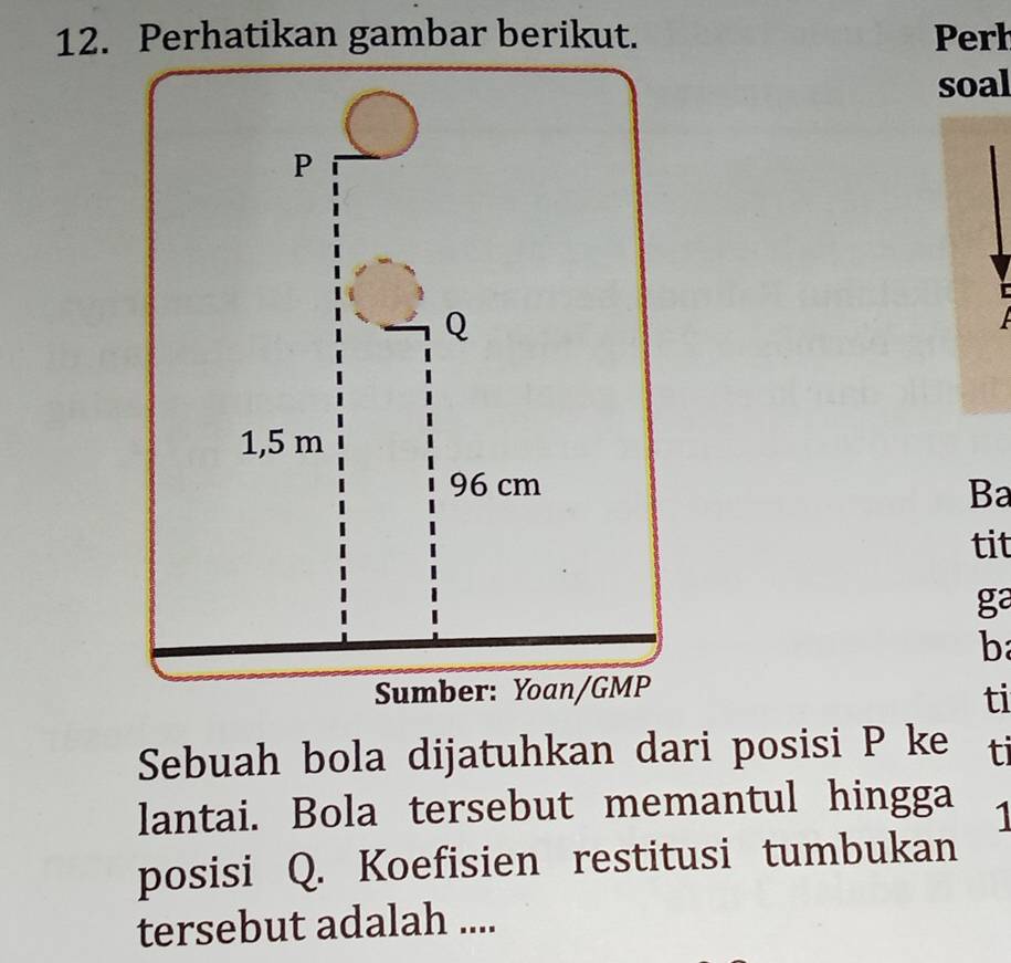 Perhatikan gambar berikut. Perh 
soal 
Ba 
tit 
ga 
b 
ti 
Sebuah bola dijatuhkan dari posisi P ke ti 
lantai. Bola tersebut memantul hingga 1
posisi Q. Koefisien restitusi tumbukan 
tersebut adalah ....