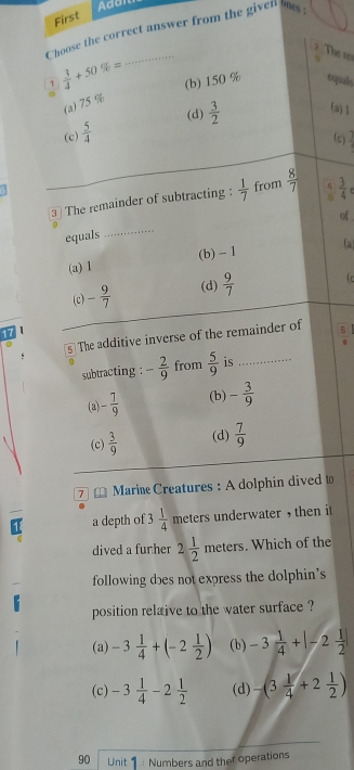 First
Choose the correct answer from the given ms:
2 The ro
1  3/4 +50% =
(b) 150 % equals
a
(a) 75 %
(d)  3/2  (a) 1
(c)  5/4 
(c) frac ^circ 
3⊥ The remainder of subtracting :  1/7  from  8/7   3/4 
of 
equals
_
(a) 1 (b) - I (a
(c) - 9/7  (d)  9/7  fc
17
The additive inverse of the remainder of
subtracting : - 2/9  from  5/9  is_
(a) - 7/9  (b) - 3/9 
(c)  3/9  (d)  7/9 
7 Marine Creatures : A dolphin dived t
a depth of 3 1/4  meters underwater , then it
dived a furher 2 1/2  meters. Which of the
following dɔes not express the dolphin’s
position relaive to the water surface ?
(a) -3 1/4 +(-2 1/2 ) (b) -3 1/4 +|-2 1/2 |
(c) -3 1/4 -2 1/2  (d) -(3 1/4 +2 1/2 )
90 Unit : Numbers and ther operations