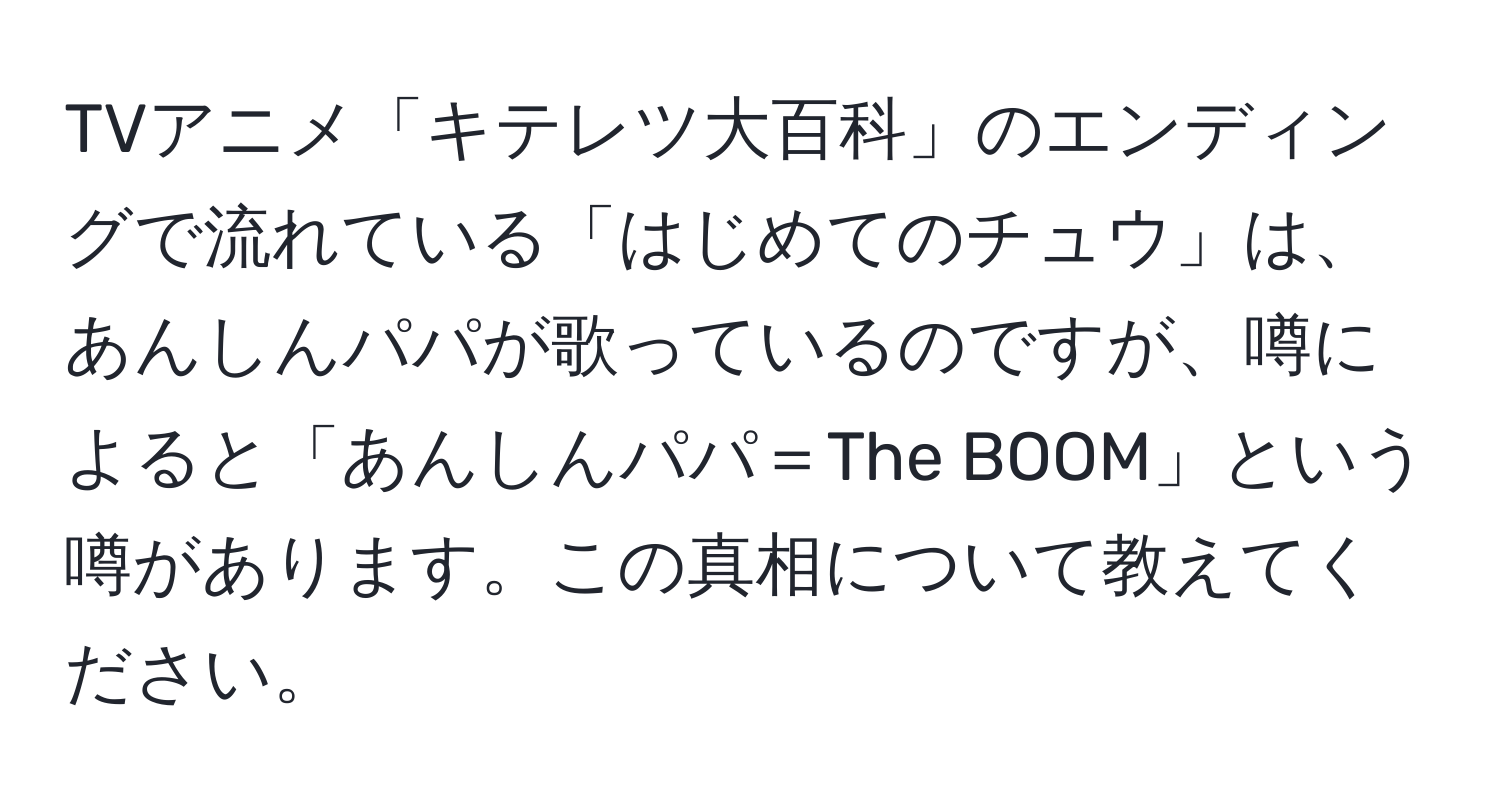 TVアニメ「キテレツ大百科」のエンディングで流れている「はじめてのチュウ」は、あんしんパパが歌っているのですが、噂によると「あんしんパパ＝The BOOM」という噂があります。この真相について教えてください。