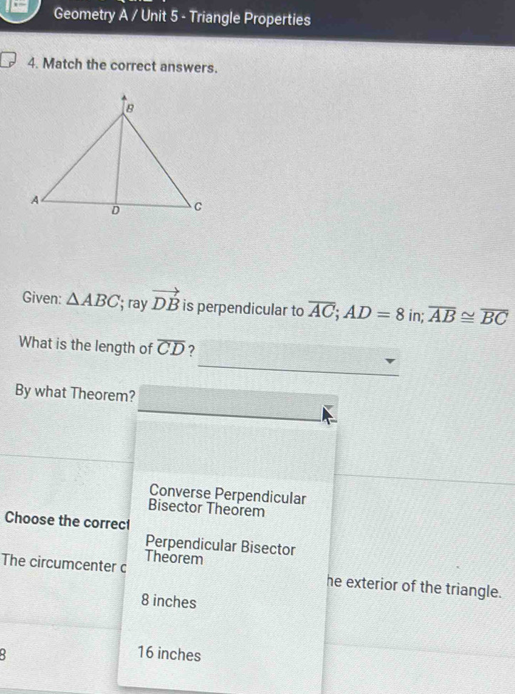 Geometry A / Unit 5 - Triangle Properties
4. Match the correct answers.
Given: △ ABC; ray vector DB is perpendicular to overline AC; AD=8 in; overline AB≌ overline BC
What is the length of overline CD ?
By what Theorem?
Converse Perpendicular
Bisector Theorem
Choose the correct
Perpendicular Bisector
Theorem
The circumcenter c he exterior of the triangle.
8 inches
16 inches