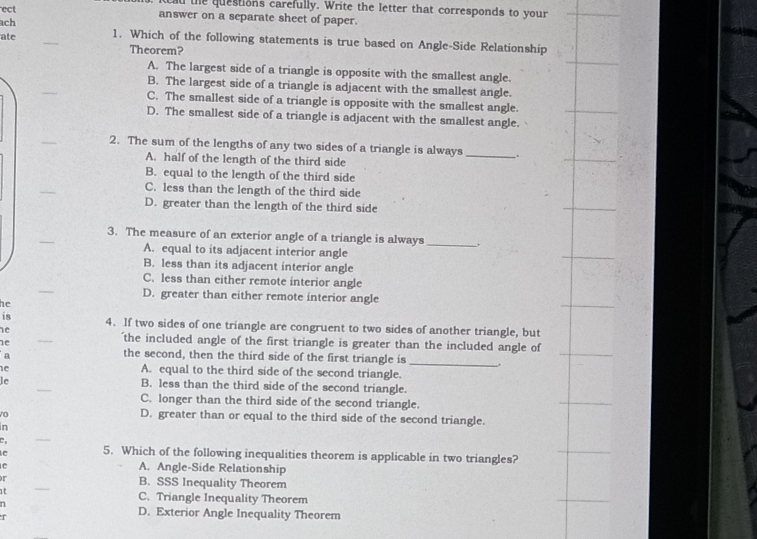 ad the questions carefully. Write the letter that corresponds to your
ect answer on a separate sheet of paper.
ach
ate _1. Which of the following statements is true based on Angle-Side Relationship
Theorem?
A. The largest side of a triangle is opposite with the smallest angle.
B. The largest side of a triangle is adjacent with the smallest angle.
C. The smallest side of a triangle is opposite with the smallest angle.
D. The smallest side of a triangle is adjacent with the smallest angle.
2. The sum of the lengths of any two sides of a triangle is always_ .
A. half of the length of the third side
B. equal to the length of the third side
C. less than the length of the third side
D. greater than the length of the third side
_
3. The measure of an exterior angle of a triangle is always _+
A. equal to its adjacent interior angle
B. less than its adjacent interior angle
_
C. less than either remote interior angle
D. greater than either remote interior angle
he
is
he 4. If two sides of one triangle are congruent to two sides of another triangle, but
ne
'the included angle of the first triangle is greater than the included angle of
a
the second, then the third side of the first triangle is_
e
A. equal to the third side of the second triangle.
le B. less than the third side of the second triangle.
C. longer than the third side of the second triangle.
D. greater than or equal to the third side of the second triangle.
in
C
e 5. Which of the following inequalities theorem is applicable in two triangles?
A. Angle-Side Relationship
r B. SSS Inequality Theorem
at C. Triangle Inequality Theorem
n 
T
D. Exterior Angle Inequality Theorem