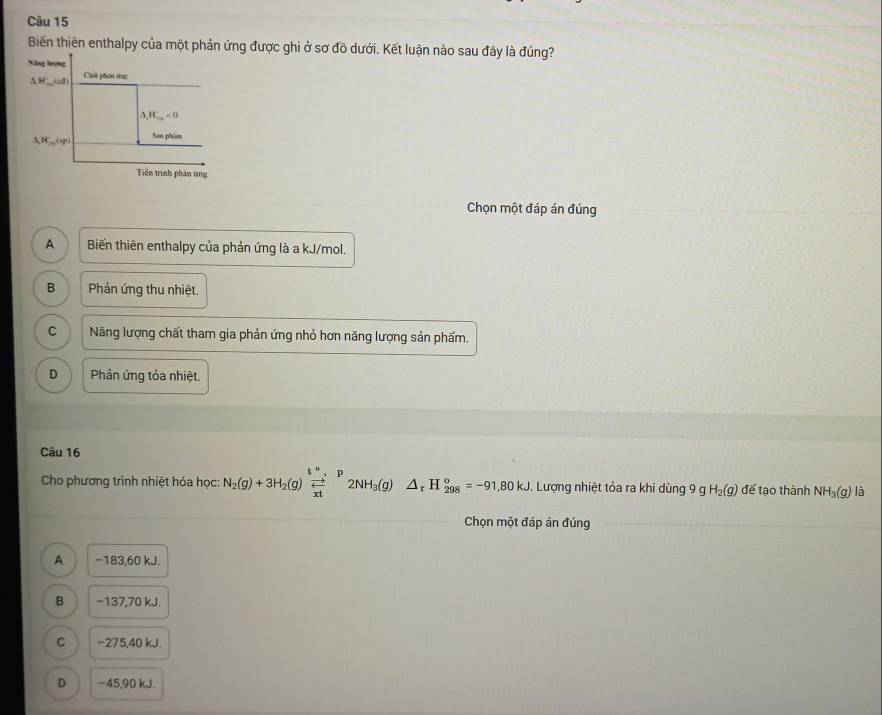 Biến thiên enthalpy của một phản ứng được ghi ở sơ đồ dưới. Kết luận nào sau đây là đúng?
Xông hượng
AH__(cd) Chút phân sng
△ , H_-∈fty <0</tex> 
△ HS,H_30(sp)) San phism
Tiên trình phân ứng
Chọn một đáp án đúng
A Biến thiên enthalpy của phản ứng là a kJ/mol.
B Phản ứng thu nhiệt.
C Năng lượng chất tham gia phản ứng nhỏ hơn năng lượng sản phẩm.
D Phản ứng tỏa nhiệt
Câu 16
Cho phương trình nhiệt hóa học: N_2(g)+3H_2(g)beginarrayr t^n, p  to /xt endarray 2NH_3(g)△ _rH_(298)^o=-91,80kJ. . Lượng nhiệt tỏa ra khi dùng 9 g H_2(g) để tạo thành NH_3(g) là
Chọn một đáp án đúng
A −183, 60 kJ.
B −137, 70 kJ.
C −275, 40 kJ.
D −45, 90 kJ.