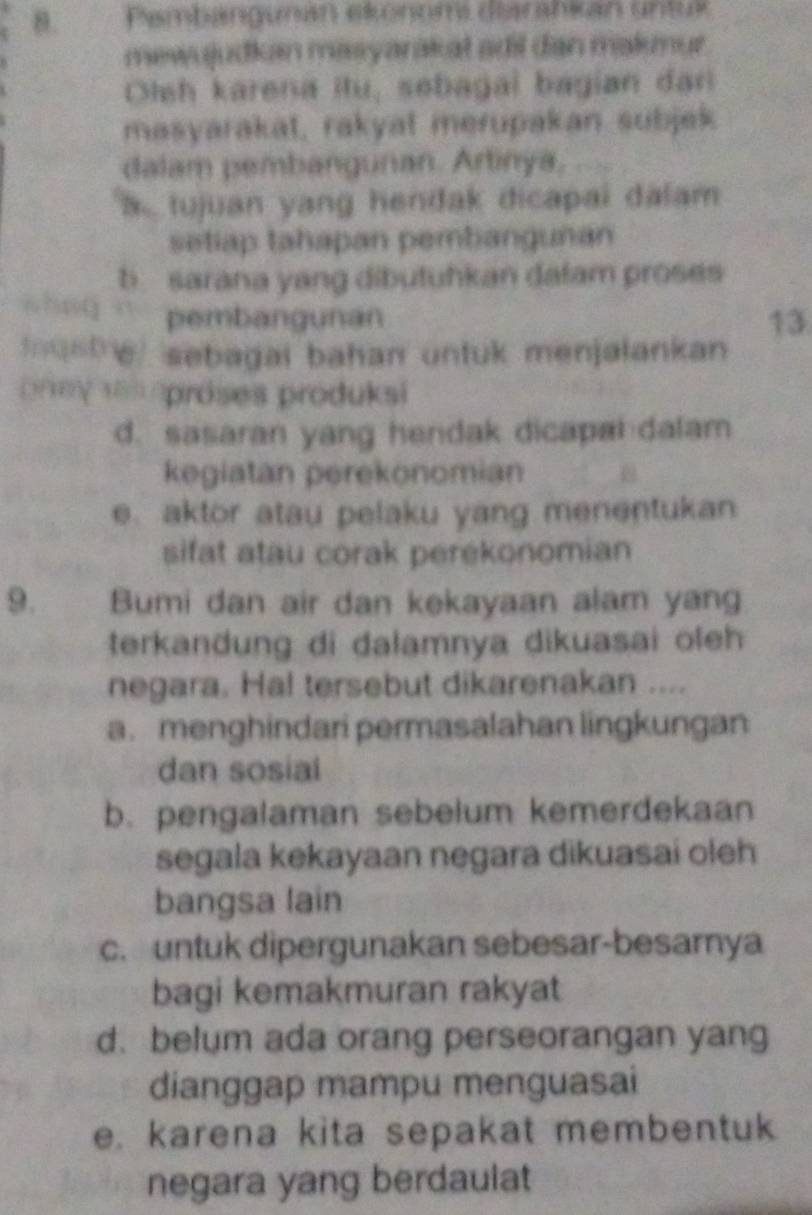 Pambangunan ekonomi diarahkan untuk
mewujudkan masyarakat adil dan malunur
Olsh karena itu, sebagai bagian dar
masyarakat, rakyat merupakan subjek
dalam pembangunan. Artinya,
a tujuan yang hendak dicapai dalam
setiap tahapan pembanguñan
b. sarana yang dibutuhkan dafam proses
pembangunan 13
nustre, sebagai bahan untuk menjalankan 
oney 1es proses produksi
d. sasaran yang hendak dicapal dalam
kegiatan perekonomian
e. aktor atau pelaku yang menentukan
sifat atau corak perekonomian
9. Bumi dan air dan kekayaan alam yang
terkandung di dalamnya dikuasai oleh
negara. Hal tersebut dikarenakan ....
a. menghindari permasalahan lingkungan
dan sosial
b. pengalaman sebelum kemerdekaan
segala kekayaan negara dikuasai oleh
bangsa lain
c. untuk dipergunakan sebesar-besamya
bagi kemakmuran rakyat
d. belum ada orang perseorangan yang
dianggap mampu menguasai
e. karena kita sepakat membentuk
negara yang berdaulat